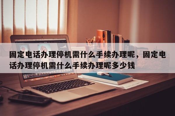 固定电话办理停机需什么手续办理呢,固定电话办理停机需什么手续办理呢多少钱