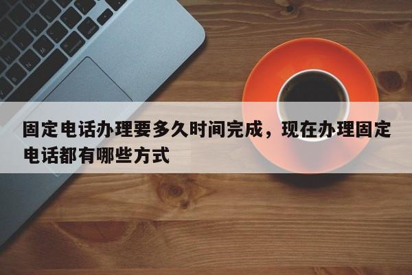 固定电话办理要多久时间完成,现在办理固定电话都有哪些方式