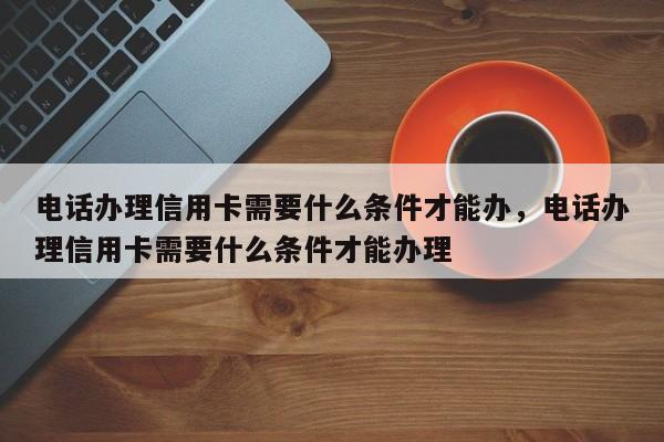 电话办理信用卡需要什么条件才能办,电话办理信用卡需要什么条件才能办理