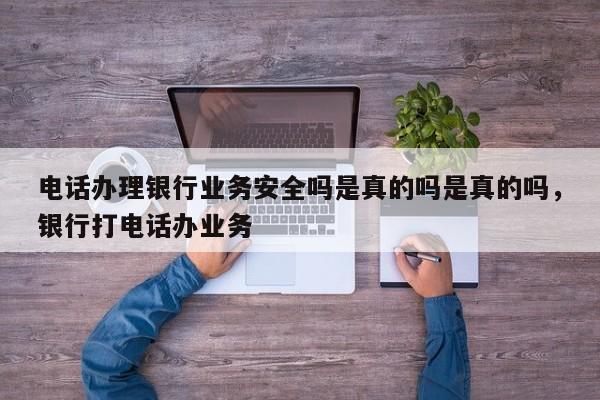 电话办理银行业务安全吗是真的吗是真的吗,银行打电话办业务