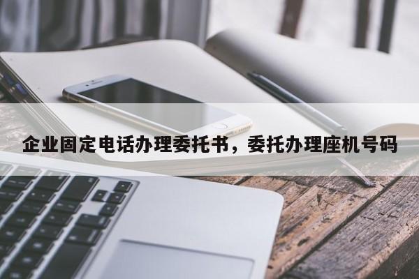 企业固定电话办理委托书,委托办理座机号码