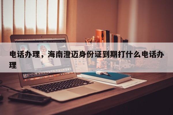 电话办理,海南澄迈身份证到期打什么电话办理