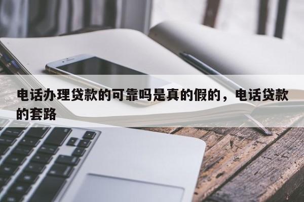 电话办理贷款的可靠吗是真的假的,电话贷款的套路
