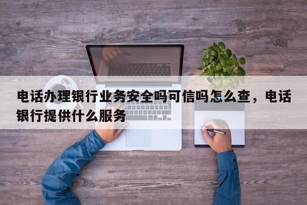 电话办理银行业务安全吗可信吗怎么查,电话银行提供什么服务