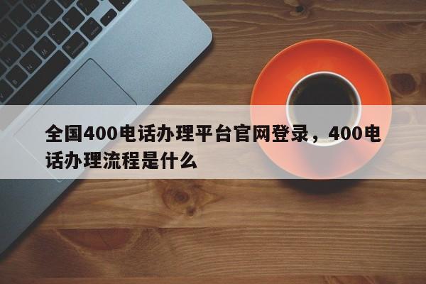 全国400电话办理平台官网登录,400电话办理流程是什么