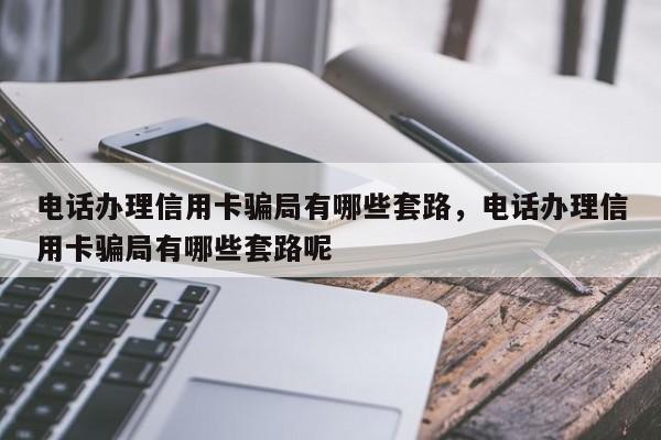 电话办理信用卡骗局有哪些套路,电话办理信用卡骗局有哪些套路呢