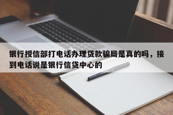 银行授信部打电话办理贷款骗局是真的吗,接到电话说是银行信贷中心的