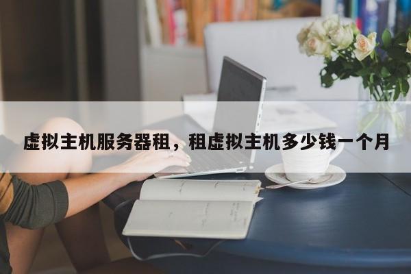 虚拟主机服务器租,租虚拟主机多少钱一个月