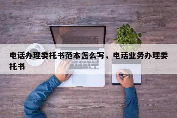 电话办理委托书范本怎么写,电话业务办理委托书