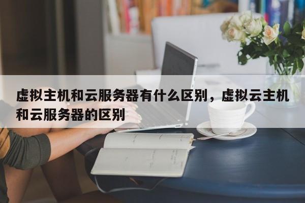 虚拟主机和云服务器有什么区别,虚拟云主机和云服务器的区别